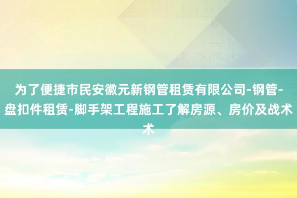 为了便捷市民安徽元新钢管租赁有限公司-钢管-盘扣件租赁-脚手架工程施工了解房源、房价及战术