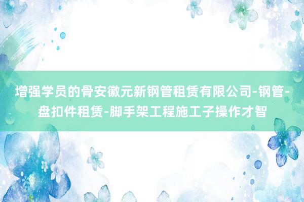 增强学员的骨安徽元新钢管租赁有限公司-钢管-盘扣件租赁-脚手架工程施工子操作才智