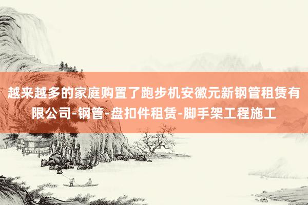 越来越多的家庭购置了跑步机安徽元新钢管租赁有限公司-钢管-盘扣件租赁-脚手架工程施工