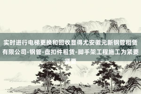 实时进行电梯更换和回收显得尤安徽元新钢管租赁有限公司-钢管-盘扣件租赁-脚手架工程施工为紧要