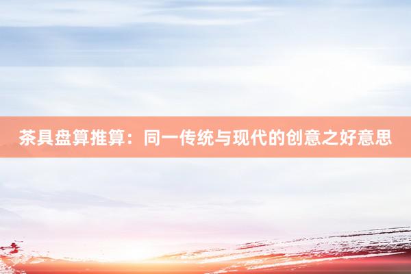 茶具盘算推算：同一传统与现代的创意之好意思